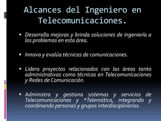 Alcances del Ingeniero en
     Telecomunicaciones.
 Desarrolla mejoras y brinda soluciones de ingeniería a
  los problemas en esta área.

 Innova y evalúa técnicas de comunicaciones.

 Lidera proyectos relacionados con las áreas tanto
  administrativas como técnicas en Telecomunicaciones
  y Redes de Comunicación.

 Administra y gestiona sistemas y servicios de
  Telecomunicaciones y *Telemática, integrando y
  coordinando personas y grupos interdisciplinarios.
 