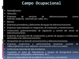 Campo Ocupacional
 Radiodifusoras.
 Televisión.
 Empresas       de          servicios      de       telecomunicaciones  (como
    Internet, telefonía, televisión por cable, etc.)
   Bancos.
   Empresas proveedoras y fabricantes de equipo de telecomunicaciones.
   Empresas especializadas en integración, de instalación y mantenimiento.
   Instituciones gubernamentales de regulación y control del sector de
    telecomunicaciones.
   Empresas de producción de componentes y partes de equipos e instalaciones
    destinadas a las telecomunicaciones.
   Aeropuertos (en su área de comunicaciones y telecomunicaciones).
   Empresas productivas y administrativas (empresas usuarias de
    videoconferencias o que requieran comunicación entre sucursales).
   Instituciones docentes de tele-enseñanza.
   Hospitales en áreas de Telemedicina y equipos de bioingeniería (como
    radioterapias, radiografías, endoscopías, etc.)
   Ejercicio independiente de la profesión en asesorías y consultorías.
 