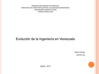 REPÚBLICA BOLIVARIANA DE VENEZUELA 
MINISTERIO DEL PODER POPULAR PARA LA EDUCACIÓN UNIVERSITARIA 
UNIVERSIDAD ALONSO DE OJEDA 
CARORA ESTADO LARA 
Evolución de la Ingeniería en Venezuela 
Stiven Pineda 
20.076.120 
Agosto , 2014 
 