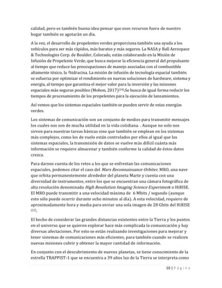 10 | P á g i n a
calidad, pero es también buena idea pensar que esos recursos fuera de nuestro
hogar también se agotarán un día.
A la vez, el desarrollo de propelentes verdes proporciona también una ayuda a los
vehículos para ser más rápidos, más baratos y más seguros. La NASA y Ball Aerospace
& Technologies Corp. de Boulder, Colorado, están colaborando en la Misión de
Infusión de Propelente Verde, que busca mejorar la eficiencia general del propulsante
al tiempo que reduce las preocupaciones de manejo asociadas con el combustible
altamente tóxico, la 2hidracina. La misión de infusión de tecnología espacial también
se esfuerza por optimizar el rendimiento en nuevas soluciones de hardware, sistema y
energía, al tiempo que garantiza el mejor valor para la inversión y las misiones
espaciales más seguras posibles (Mohon, 2017)[24].Se busca de igual forma reducir los
tiempos de procesamiento de los propelentes para la ejecución de lanzamientos.
Así vemos que los sistemas espaciales también se pueden servir de estas energías
verdes.
Los sistemas de comunicación son un conjunto de medios para transmitir mensajes
los cuales nos son de mucha utilidad en la vida cotidiana. . Aunque no solo nos
sirven para nuestras tareas básicas sino que también se emplean en los sistemas
más complejos, como los de vuelo están controlados por ellos al igual que los
sistemas espaciales, la transmisión de datos se vuelve más difícil cuánta más
información se requiere almacenar y también conforme la calidad de éstos datos
crezca.
Para darnos cuenta de los retos a los que se enfrentan las comunicaciones
espaciales, podemos citar el caso del Mars Reconnaissance Orbiter, MRO, una nave
que orbita permanentemente alrededor del planeta Marte y cuenta con una
diversidad de instrumentos, entre los que se encuentran una cámara fotográfica de
alta resolución denominada High Resolution Imaging Science Experiment o HiRISE.
El MRO puede transmitir a una velocidad máxima de 6 Mbits / segundo (aunque
esto sólo puede ocurrir durante ocho minutos al día). A esta velocidad, requiere de
aproximadamente hora y media para enviar una sola imagen de 28 Gbits del HiRISE
[22].
El hecho de considerar las grandes distancias existentes entre la Tierra y los puntos
en el universo que se quieren explorar hace más complicada la comunicación y hay
diversas afectaciones. Por esto se están realizando investigaciones para mejorar y
tener sistemas de comunicaciones más eficientes, para también cuando se realicen
nuevas misiones cubrir y obtener la mayor cantidad de información.
En conjunto con el descubrimiento de nuevos planetas, se tiene conocimiento de la
estrella TRAPPIST-1 que se encuentra a 39 años luz de la Tierra se interpreta como
 