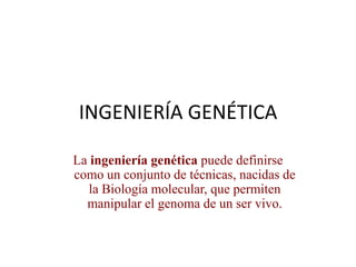 INGENIERÍA GENÉTICA
La ingeniería genética puede definirse
como un conjunto de técnicas, nacidas de
la Biología molecular, que permiten
manipular el genoma de un ser vivo.
 