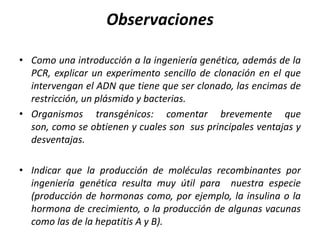 Observaciones
• Como una introducción a la ingeniería genética, además de la
PCR, explicar un experimento sencillo de clonación en el que
intervengan el ADN que tiene que ser clonado, las encimas de
restricción, un plásmido y bacterias.
• Organismos transgénicos: comentar brevemente que
son, como se obtienen y cuales son sus principales ventajas y
desventajas.
• Indicar que la producción de moléculas recombinantes por
ingeniería genética resulta muy útil para nuestra especie
(producción de hormonas como, por ejemplo, la insulina o la
hormona de crecimiento, o la producción de algunas vacunas
como las de la hepatitis A y B).

 