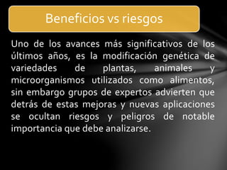 Uno de los avances más significativos de los
últimos años, es la modificación genética de
variedades de plantas, animales y
microorganismos utilizados como alimentos,
sin embargo grupos de expertos advierten que
detrás de estas mejoras y nuevas aplicaciones
se ocultan riesgos y peligros de notable
importancia que debe analizarse.
Beneficios vs riesgos
 