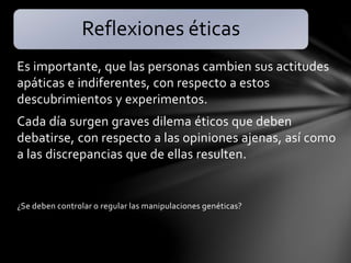 Es importante, que las personas cambien sus actitudes
apáticas e indiferentes, con respecto a estos
descubrimientos y experimentos.
Cada día surgen graves dilema éticos que deben
debatirse, con respecto a las opiniones ajenas, así como
a las discrepancias que de ellas resulten.
¿Se deben controlar o regular las manipulaciones genéticas?
Reflexiones éticas
 