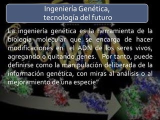 La ingeniería genética es la herramienta de la
biología molecular que se encarga de hacer
modificaciones en el ADN de los seres vivos,
agregando o quitando genes. Por tanto, puede
definirse como la manipulación deliberada de la
información genética, con miras al análisis o al
mejoramiento de una especie”
Ingeniería Genética,
tecnología del futuro
 