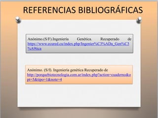 REFERENCIAS BIBLIOGRÁFICAS
Anónimo.(S/F).Ingeniería Genética. Recuperado de
https://www.ecured.cu/index.php/Ingenier%C3%ADa_Gen%C3
%A9tica
Anónimo. (S/f). Ingeniería genética Recuperado de
http://porquebiotecnologia.com.ar/index.php?action=cuaderno&o
pt=5&tipo=1&note=4
 