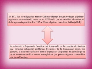 En 1973 los investigadores Stanley Cohen y Herbert Boyer producen el primer
organismo recombinando partes de su ADN en lo que se considera el comienzo
de la ingeniería genética. En 1997 se Clona el primer mamífero, la Oveja Dolly
Actualmente la Ingeniería Genética está trabajando en la creación de técnicas
que permitan solucionar problemas frecuentes de la humanidad como, por
ejemplo, la escasez de donantes para la urgencia de trasplantes. En este campo se
están intentando realizar cerdos transgénicos que posean órganos compatibles
con los del hombre.
 