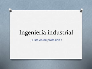 Ingeniería industrial
¡ Esta es mi profesión !
 