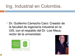Ing. Industrial en Colombia.


   Dr. Guillermo Camacho Caro: Creador de
    la facultad de ingeniería industrial en la
    UIS, con el respaldo del Dr. Low Maus,
    rector de la universidad.
 
