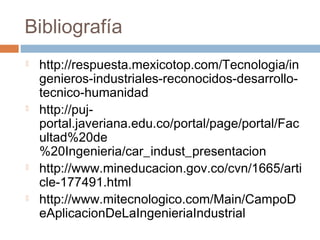 Bibliografía
   http://respuesta.mexicotop.com/Tecnologia/in
    genieros-industriales-reconocidos-desarrollo-
    tecnico-humanidad
   http://puj-
    portal.javeriana.edu.co/portal/page/portal/Fac
    ultad%20de
    %20Ingenieria/car_indust_presentacion
   http://www.mineducacion.gov.co/cvn/1665/arti
    cle-177491.html
   http://www.mitecnologico.com/Main/CampoD
    eAplicacionDeLaIngenieriaIndustrial
 