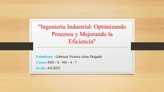 "Ingeniería Industrial: Optimizando
Procesos y Mejorando la
Eficiencia"
Estudiante : Gabriela Victoria Arias Delgado
Curso: IND - S - NO - 4 - 7
Fecha: 8/6/2023
 