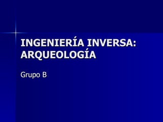 INGENIERÍA INVERSA: ARQUEOLOGÍA Grupo B 