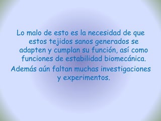 Lo malo de esto es la necesidad de que
estos tejidos sanos generados se
adapten y cumplan su función, así como
funciones de estabilidad biomecánica.
Además aún faltan muchas investigaciones
y experimentos.
 