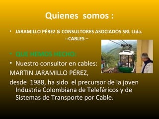 Quienes somos :
• JARAMILLO PÉREZ & CONSULTORES ASOCIADOS SRL Ltda.
--CABLES –
• QUE HEMOS HECHO:
• Nuestro consultor en cables:
MARTIN JARAMILLO PÉREZ,
desde 1988, ha sido el precursor de la joven
Industria Colombiana de Teleféricos y de
Sistemas de Transporte por Cable.
 