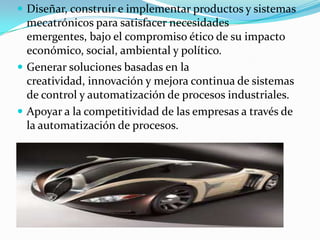  Diseñar, construir e implementar productos y sistemas
mecatrónicos para satisfacer necesidades
emergentes, bajo el compromiso ético de su impacto
económico, social, ambiental y político.
 Generar soluciones basadas en la
creatividad, innovación y mejora continua de sistemas
de control y automatización de procesos industriales.
 Apoyar a la competitividad de las empresas a través de
la automatización de procesos.
 