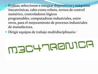  Evaluar, seleccionar e integrar dispositivos y máquinas
mecatrónicas, tales como robots, tornos de control
numérico, controladores lógicos
programables, computadoras industriales, entre
otros, para el mejoramiento de procesos industriales
de manufactura.
 Dirigir equipos de trabajo multidisciplinario.8
 