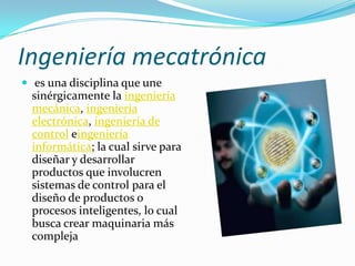 Ingeniería mecatrónica
 es una disciplina que une
sinérgicamente la ingeniería
mecánica, ingeniería
electrónica, ingeniería de
control eingeniería
informática; la cual sirve para
diseñar y desarrollar
productos que involucren
sistemas de control para el
diseño de productos o
procesos inteligentes, lo cual
busca crear maquinaria más
compleja
 