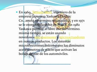  En 1969, Tetsuro Mori, ingeniero de la
empresa japonesa Yaskawa Electric
Co., acuña el término mecatrónica, y en 1971
se le otorga el derecho de marca. En 1982
Yaskawa permite el libre uso del término.
mismo tiempo, se están usando
novedososmicrosensores y microactuadores
en nuevos productos. Los sistemas
microelectromecánicos como los diminutos
acelerómetros de silicio que activan las
bolsas de aire de los automóviles.
 