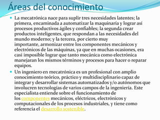 Áreas del conocimiento
 La mecatrónica nace para suplir tres necesidades latentes; la
primera, encaminada a automatizar la maquinaría y lograr así
procesos productivos ágiles y confiables; la segunda crear
productos inteligentes, que respondan a las necesidades del
mundo moderno; y la tercera, por cierto muy
importante, armonizar entre los componentes mecánicos y
electrónicos de las máquinas, ya que en muchas ocasiones, era
casi imposible lograr que tanto mecánica como electrónica
manejaran los mismos términos y procesos para hacer o reparar
equipos.
 Un ingeniero en mecatrónica es un profesional con amplio
conocimiento teórico, práctico y multidisciplinario capaz de
integrar y desarrollar sistemas automatizados y/o autónomos que
involucren tecnologías de varios campos de la ingeniería. Este
especialista entiende sobre el funcionamiento de
los componentes mecánicos, eléctricos, electrónicos y
computacionales de los procesos industriales, y tiene como
referencia el desarrollo sostenible.
 