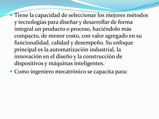  Tiene la capacidad de seleccionar los mejores métodos
y tecnologías para diseñar y desarrollar de forma
integral un producto o proceso, haciéndolo más
compacto, de menor costo, con valor agregado en su
funcionalidad, calidad y desempeño. Su enfoque
principal es la automatización industrial, la
innovación en el diseño y la construcción de
dispositivos y máquinas inteligentes.7
 Como ingeniero mecatrónico se capacita para:
 