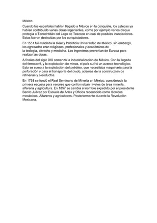 México
Cuando los españoles habían llegado a México en la conquiste, los aztecas ya
habían contribuido varias obras ingenieriles, como por ejemplo varios disque
protegía a Tenochtitlán del Lago de Texcoco en casi de posibles inundaciones.
Estas fueron destruidas por los conquistadores.
En 1551 fue fundada la Real y Pontificia Universidad de México, sin embargo,
los egresados eran religiosos, profesionales y académicos de
la teología, derecho y medicina. Los ingenieros provenían de Europa para
realizar las obras.
A finales del siglo XIX comenzó la industrialización de México. Con la llegada
del ferrocarril, y la explotación de minas, el país sufrió un avance tecnológico.
Esto se sumo a la explotación del petróleo, que necesitaba maquinaria para la
perforación y para el transporte del crudo, además de la construcción de
refinerías y oleoductos.
En 1738 se fundó el Real Seminario de Minería en México, considerada la
primera escuela para varones que conformaban niveles de área minería,
alfarería y agricultura. En 1857 se cambia el nombre expedido por el presidente
Benito Juárez por Escuela de Artes y Oficios reconocido como técnicos
mecánicos, Alfareros y agricultores. Posteriormente durante la Revolución
Mexicana.
 