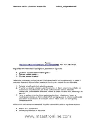 Servicio de asesoría y resolución de ejercicios ciencias_help@hotmail.com
www.maestronline.com
Fuente:
http://www.educaciontecnologica.cl/engranajes3.htm. Para fines educativos.
Siguiendo el movimiento de los engranes, determina lo siguiente:
1. ¿Cuántos engranes se moverán si gira A?
2. ¿En qué sentido girará K?
3. ¿En qué sentido girará G?
Seleccionar una pieza o conjunto mecánico, donde se presente una problemática en su diseño u
operación durante un ciclo de trabajo, estableciendo como será resuelta dicha problemática.
1. Redactar la justificación de la solución propuesta.
2. Proponer una o varias soluciones, con fundamentos de diseño e ingeniería auxiliados por
herramientas computacionales, sin olvidar los fundamentos teóricos del diseño
convencional, principalmente resaltar los criterios de diseño utilizados en la metodología de
solución.
3. Hacer un análisis minucioso de los resultados obtenidos y establecer en base a la
mecánica de materiales si el elemento diseñado como propuesta de solución es adecuado
para resistir las condiciones de operación; además indicar cuales son las mejoras y
ventajas obtenidas.
Redactar las conclusiones resultantes del proyecto, tomando en cuenta los siguientes aspectos:
 Análisis de la problemática.
 Simulación y obtención de resultados.
 