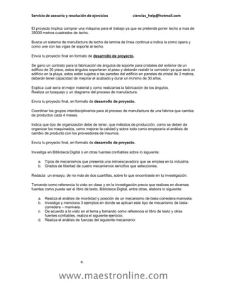 Servicio de asesoría y resolución de ejercicios ciencias_help@hotmail.com
www.maestronline.com
El proyecto implica comprar una máquina para el trabajo ya que se pretende poner techo a mas de
35000 metros cuadrados de techo.
Busca un sistema de manufactura de techo de lamina de línea continua e indica la como opera y
como une con las vigas de soporte al techo.
Envía tu proyecto final en formato de desarrollo de proyecto.
Se gano un contrato para la fabricación de ángulos de soporte para cristales del exterior de un
edificio de 30 pisos, estos ángulos soportaran el peso y deberán resistir la corrosión ya que será un
edificio en la playa, estos están sujetos a las paredes del edificio en paneles de cristal de 2 metros,
deberán tener capacidad de mejorar el acabado y durar un mínimo de 30 años.
Explica cual sería el mejor material y como realizarías la fabricación de los ángulos.
Realiza un bosquejo y un diagrama del proceso de manufactura.
Envía tu proyecto final, en formato de desarrollo de proyecto.
Coordinar los grupos interdisciplinarios para el proceso de manufactura de una fabrica que cambia
de productos cada 4 meses.
Indica que tipo de organización debe de tener, que métodos de producción, como se deben de
organizar los maquinados, como mejorar la calidad y sobre todo como empezaría el análisis de
cambio de producto con los proveedores de insumos.
Envía tu proyecto final, en formato de desarrollo de proyecto.
Investiga en Biblioteca Digital o en otras fuentes confiables sobre lo siguiente:
a. Tipos de mecanismos que presenta una retroexcavadora que se emplea en la industria.
b. Grados de libertad de cuatro mecanismos sencillos que selecciones.
Redacta un ensayo, de no más de dos cuartillas, sobre lo que encontraste en tu investigación.
Tomando como referencia lo visto en clase y en la investigación previa que realices en diversas
fuentes como puede ser el libro de texto, Biblioteca Digital, entre otras, elabora lo siguiente:
a. Realiza el análisis de movilidad y posición de un mecanismo de biela-corredera-manivela.
b. Investiga y menciona 3 ejemplos en donde se aplican este tipo de mecanismo de biela-
corredera – manivela.
c. De acuerdo a lo visto en el tema y tomando como referencia el libro de texto y otras
fuentes confiables, realiza el siguiente ejercicio.
d. Realiza el análisis de fuerzas del siguiente mecanismo:
e.
 