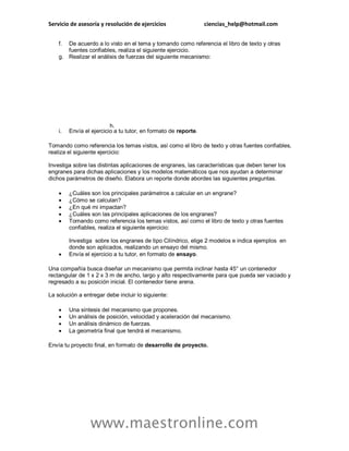 Servicio de asesoría y resolución de ejercicios ciencias_help@hotmail.com
www.maestronline.com
f. De acuerdo a lo visto en el tema y tomando como referencia el libro de texto y otras
fuentes confiables, realiza el siguiente ejercicio.
g. Realizar el análisis de fuerzas del siguiente mecanismo:
h.
i. Envía el ejercicio a tu tutor, en formato de reporte.
Tomando como referencia los temas vistos, así como el libro de texto y otras fuentes confiables,
realiza el siguiente ejercicio:
Investiga sobre las distintas aplicaciones de engranes, las características que deben tener los
engranes para dichas aplicaciones y los modelos matemáticos que nos ayudan a determinar
dichos parámetros de diseño. Elabora un reporte donde abordes las siguientes preguntas.
 ¿Cuáles son los principales parámetros a calcular en un engrane?
 ¿Cómo se calculan?
 ¿En qué mi impactan?
 ¿Cuáles son las principales aplicaciones de los engranes?
 Tomando como referencia los temas vistos, así como el libro de texto y otras fuentes
confiables, realiza el siguiente ejercicio:
Investiga sobre los engranes de tipo Cilíndrico, elige 2 modelos e indica ejemplos en
donde son aplicados, realizando un ensayo del mismo.
 Envía el ejercicio a tu tutor, en formato de ensayo.
Una compañía busca diseñar un mecanismo que permita inclinar hasta 45° un contenedor
rectangular de 1 x 2 x 3 m de ancho, largo y alto respectivamente para que pueda ser vaciado y
regresado a su posición inicial. El contenedor tiene arena.
La solución a entregar debe incluir lo siguiente:
 Una síntesis del mecanismo que propones.
 Un análisis de posición, velocidad y aceleración del mecanismo.
 Un análisis dinámico de fuerzas.
 La geometría final que tendrá el mecanismo.
Envía tu proyecto final, en formato de desarrollo de proyecto.
 