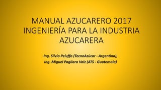 MANUAL AZUCARERO 2017
INGENIERÍA PARA LA INDUSTRIA
AZUCARERA
Ing. Silvio Peluffo (TecnoAzúcar - Argentina),
Ing. Miguel Pagliara Valz (ATS - Guatemala)
 