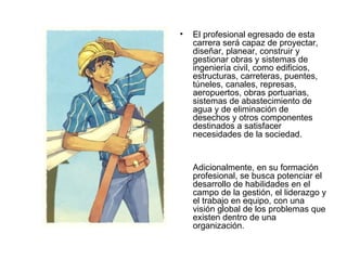 •   El profesional egresado de esta
    carrera será capaz de proyectar,
    diseñar, planear, construir y
    gestionar obras y sistemas de
    ingeniería civil, como edificios,
    estructuras, carreteras, puentes,
    túneles, canales, represas,
    aeropuertos, obras portuarias,
    sistemas de abastecimiento de
    agua y de eliminación de
    desechos y otros componentes
    destinados a satisfacer
    necesidades de la sociedad.


    Adicionalmente, en su formación
    profesional, se busca potenciar el
    desarrollo de habilidades en el
    campo de la gestión, el liderazgo y
    el trabajo en equipo, con una
    visión global de los problemas que
    existen dentro de una
    organización.
 
