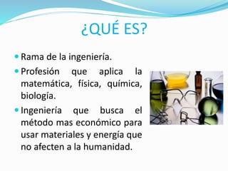 ¿QUÉ ES?
 Rama de la ingeniería.
 Profesión que aplica la
matemática, física, química,
biología.
 Ingeniería que busca el
método mas económico para
usar materiales y energía que
no afecten a la humanidad.
 