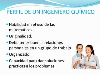 PERFIL DE UN INGENIERO QUÍMICO
 Habilidad en el uso de las
matemáticas.
 Originalidad.
 Debe tener buenas relaciones
personales en un grupo de trabajo.
 Organizado.
 Capacidad para dar soluciones
practicas a los problemas.
 