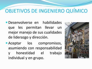 OBJETIVOS DE INGENIERO QUÍMICO
 Desenvolverse en habilidades
que les permitan llevar un
mejor manejo de sus cualidades
de liderazgo y dirección.
 Aceptar los compromisos,
asumiendo con responsabilidad
y honestidad el trabajo
individual y en grupo.
 