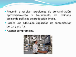  Prevenir y resolver problemas de contaminación,
aprovechamiento y tratamiento de residuos,
aplicando políticas de producción limpia.
 Poseer una adecuada capacidad de comunicación
verbal y escrita.
 Aceptar compromisos.
 