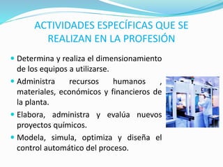 ACTIVIDADES ESPECÍFICAS QUE SE
REALIZAN EN LA PROFESIÓN
 Determina y realiza el dimensionamiento
de los equipos a utilizarse.
 Administra recursos humanos ,
materiales, económicos y financieros de
la planta.
 Elabora, administra y evalúa nuevos
proyectos químicos.
 Modela, simula, optimiza y diseña el
control automático del proceso.
 