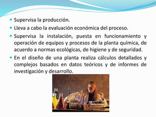  Supervisa la producción.
 Lleva a cabo la evaluación económica del proceso.
 Supervisa la instalación, puesta en funcionamiento y
operación de equipos y procesos de la planta química, de
acuerdo a normas ecológicas, de higiene y de seguridad.
 En el diseño de una planta realiza cálculos detallados y
complejos basados en datos teóricos y de informes de
investigación y desarrollo.
 