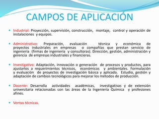 CAMPOS DE APLICACIÓN
 Industrial: Proyección, supervisión, construcción, montaje, control y operación de
instalaciones y equipos.
 Administrativo: Preparación, evaluación técnica y económica de
proyectos industriales en empresas o compañías que prestan servicio de
ingeniería (firmas de ingeniería y consultoras). Dirección, gestión, administración y
gerencia de empresas industriales y financieras.
 Investigativo: Adaptación, innovación o generación de procesos y productos, para
ajustarlos a requerimientos técnicos, económicos y ambientales. Formulación
y evaluación de proyectos de investigación básica y aplicada. Estudio, gestión y
adaptación de cambios tecnológicos para mejorar los métodos de producción.
 Docente: Desarrolla actividades académicas, investigativas y de extensión
universitaria relacionadas con las áreas de la Ingeniería Química y profesiones
afines.
 Ventas técnicas.
 