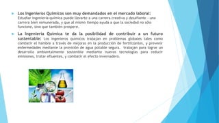  Los Ingenieros Químicos son muy demandados en el mercado laboral:
Estudiar ingeniería química puede llevarte a una carrera creativa y desafiante - una
carrera bien remunerada, y que al mismo tiempo ayuda a que la sociedad no sólo
funcione, sino que también prospere.
 La Ingeniería Química te da la posibilidad de contribuir a un futuro
sustentable: Los ingenieros químicos trabajan en problemas globales tales como
combatir el hambre a través de mejoras en la producción de fertilizantes, y prevenir
enfermedades mediante la provisión de agua potable segura. trabajan para lograr un
desarrollo ambientalmente sostenible mediante nuevas tecnologías para reducir
emisiones, tratar efluentes, y combatir el efecto invernadero.
 