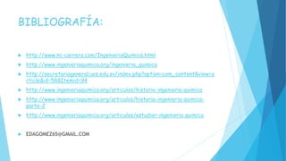 BIBLIOGRAFÍA:
 http://www.mi-carrera.com/IngenieriaQuimica.html
 http://www.ingenieriaquimica.org/ingenieria_quimica
 http://secretariageneral.ues.edu.sv/index.php?option=com_content&view=a
rticle&id=58&Itemid=94
 http://www.ingenieriaquimica.org/articulos/historia-ingenieria-quimica
 http://www.ingenieriaquimica.org/articulos/historia-ingenieria-quimica-
parte-2
 http://www.ingenieriaquimica.org/articulos/estudiar-ingenieria-quimica
 EDAGOMEZ65@GMAIL.COM
 