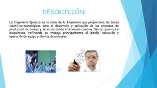 DESCRIPCIÓN:
La Ingeniería Química es la rama de la Ingeniería que proporciona las bases
científico-tecnológicas para el desarrollo y aplicación de los procesos de
producción de bienes y servicios donde intervienen cambios físicos, químicos y
bioquímicos, refiriendo su trabajo principalmente al diseño, selección y
operación de equipo y plantas de procesos.
 