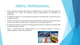 PERFIL PROFESIONAL
 Crea y optimiza procesos industriales correspondientes a transformaciones químicas,
bioquímicas y/o físicas de materias primas, determinando su tecnología de
producción.
 El Ingeniero Químico crea las plantas que producen los materiales o productos que la
sociedad necesita.
 Dirige la operación de estas plantas químicas industriales, administra personal, bienes
y servicios, y aplica la computación e informática en su campo específico.
 Es capaz de trabajar en equipo con liderazgo para alcanzar los objetivos establecidos
de productividad y calidad.
 Posee conocimientos de administración que le permiten asesorar técnica y
comercialmente a diferentes industrias.
 