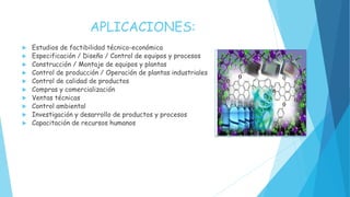 APLICACIONES:
 Estudios de factibilidad técnico-económica
 Especificación / Diseño / Control de equipos y procesos
 Construcción / Montaje de equipos y plantas
 Control de producción / Operación de plantas industriales
 Control de calidad de productos
 Compras y comercialización
 Ventas técnicas
 Control ambiental
 Investigación y desarrollo de productos y procesos
 Capacitación de recursos humanos
 