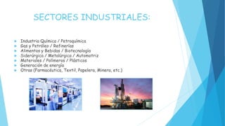 SECTORES INDUSTRIALES:
 Industria Química / Petroquímica
 Gas y Petróleo / Refinerías
 Alimentos y Bebidas / Biotecnología
 Siderúrgica / Metalúrgica / Automotriz
 Materiales / Polímeros / Plásticos
 Generación de energía
 Otras (Farmacéutica, Textil, Papelera, Minera, etc.)
 