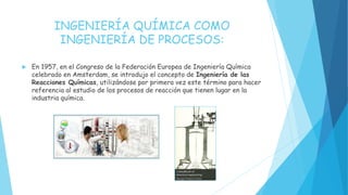 INGENIERÍA QUÍMICA COMO
INGENIERÍA DE PROCESOS:
 En 1957, en el Congreso de la Federación Europea de Ingeniería Química
celebrado en Amsterdam, se introdujo el concepto de Ingeniería de las
Reacciones Químicas, utilizándose por primera vez este término para hacer
referencia al estudio de los procesos de reacción que tienen lugar en la
industria química.
 