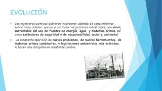 EVOLUCIÓN
 Los ingenieros quimicos debieron incorporar, además de conocimientos
sobre cómo diseñar, operar y controlar los procesos industriales, una visión
sustentable del uso de fuentes de energía, agua, y materias primas, así
como estándares de seguridad y de responsabilidad social y ambiental.
 La constante aparición de nuevos problemas, de nuevas herramientas, de
materias primas cambiantes, y legislaciones ambientales más estrictas,
la hacen una disciplina en constante cambio.
 