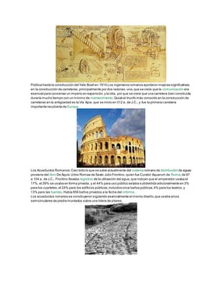 Pública hasta la construcción del Yale Bowl en 1914.Los ingenieros romanos aportaron mejoras significativas
en la construcción de carreteras,principalmente por dos razones:una,que se creía que la comunicación era
esencial para conservar un imperio en expansión,y la otra, por que se creía que una carretera bien construida
duraría mucho tiempo con un mínimo de mantenimiento.Quizá el triunfo más conocido en la construcción de
carreteras en la antigüedad es la Vía Apia, que se inicio en 312 a. de J.C., y fue la primera carretera
importante recubierta de Europa.
Los Acueductos Romanos:Casi todo lo que se sabe actualmente del sistema romano de distribución de aguas
proviene del libro De Aquis Urbis Romae de Sexto Julio Frontino, quien fue Curator Aquarum de Roma,de 97
a 104 a. de J.C., Frontino llevaba registros de la utilización del agua, que indican que el emperador usaba el
17%, el 39% se usaba en forma privada, y el 44% para uso público estaba subdividida adicionalmente en 3%
para los cuarteles,el 24% para los edificios públicos,incluidos once baños públicos,4% para los teatros,y
13% para las fuentes.Había 856 baños privados a la fecha del informe.
Los acueductos romanos se construyeron siguiendo esencialmente el mismo diseño,que usaba arcos
semicirculares de piedra montados sobre una hilera de pilares.
 