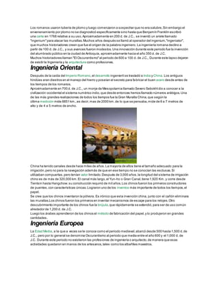 Los romanos usaron tubería de plomo y luego comenzaron a sospechar que no era salubre,Sin embargo el
envenenamiento por plomo no se diagnosticó específicamente sino hasta que Benjamín Franklin escribió
una carta en 1768 relativa a su uso.Aproximadamente en 200 d. de J.C., se inventó un ariete llamado
"ingenium"para atacar las murallas.Muchos años después se llamó al operador del ingenium,"ingeniator",
que muchos historiadores creen que fue el origen de la palabra ingeniero. La ingeniería romana declino a
partir de 100 d. de J.C., y sus avances fueron modestos.Una innovación durante este periodo fue la invención
del alumbrado público en la ciudad de Antioquía, aproximadamente hacia el año 350 d. de J.C.
Muchos historiadores llaman "El Oscurantismo"al periodo de 600 a 100 d. de J.C., Durante este lapso dejaron
de existir la Ingeniería y la arquitectura como profesiones.
Ingeniería Oriental
Después de la caída del Imperio Romano,el desarrollo ingenieril se trasladó a India y China. Los antiguos
hindúes eran diestros en el manejo del hierro y poseían el secreto para fabricar el buen acero desde antes de
los tiempos de los romanos.
Aproximadamente en 700 d. de J.C., un monje de Mesopotamia llamado Severo Sebokhtdio a conocer a la
civilización occidental el sistema numérico indio,que desde entonces hemos llamado números arábigos.Una
de las más grandes realizaciones de todos los tiempos fue la Gran Muralla China,que según la
última medición mide 8851 km.,es decir,mas de 2000 km.de lo que se pensaba,mide de 6 a 7 metros de
alto y de 4 a 5 metros de ancho.
China ha tenido canales desde hace miles de años.La mayoría de ellos tiene el tamaño adecuado para la
irrigación,pero no para la navegación además de que en ese tiempo no se conocían las esclusas.Sí
utilizaban compuertas,pero tenían valor limitado.Después de 3,000 años,la longitud del sistema de irrigación
chino es de más de 320,000 km.El canal más largo,el Yun-ho o Gran Canal,tiene 1,920 Km. y corre desde
Tientsin hasta Hangchow;su construcción requirió de mil años.Los chinos fueron los primeros constructores
de puentes,con características únicas.Lograron uno de los inventos más importante de todos los tiempos,el
papel.
Se cree que los chinos inventaron la pólvora. Es irónico que esta invención china, junto con el cañón eliminara
las murallas.Los chinos fueron los primeros en inventar mecanismos de escape para los relojes.Otro
descubrimiento importante de los chinos fue la brújula,que rápidamente se extendió,para ser de uso común
alrededor de 1,200 d. de J.C.
Luego los árabes aprendieron de los chinos el método de fabricación del papel,y lo produjeron en grandes
cantidades.
Ingeniería Europea
La Edad Media, a la que a veces se le conoce como el periodo medieval,abarcó desde 500 hasta 1,500 d.de
J.C., pero por lo general se denomina Oscurantismo al periodo que media entre el año 600 y el 1,000 d. de
J.C. Durante este periodo no existieron las profesiones de ingeniería o arquitecto,de manera que esas
actividades quedaron en manos de los artesanos,tales como los albañiles maestros.
 