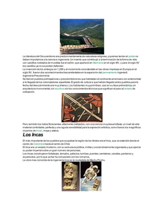 La literatura del Oscurantismo era predominantemente de naturaleza religiosa,y quienes tenían el poder no
daban importancia a la ciencia e ingeniería.Un invento que contribuyó a la terminación de la forma de vida
con castillos rodeados de murallas fue el cañón,que apareció en Alemania en el siglo XIV, y para el siglo XV
los castillos ya no se podían defender.
La invención de los anteojos en 1,286 y el incremento considerable en las obras impresas en Europa en el
siglo XV, fueron dos acontecimientos trascendentales en la expansión del pensamiento ingenieril.
Ingeniería Precolombina
Se llaman pueblos prehispánicos o precolombinos los que habitaban el continente americano con anterioridad
a la llegada de los colonizadores españoles.El grado de cultura a que habían llegado estos pueblos para la
fecha del descubrimiento era muy diverso.Los habitantes muyprimitivos,casi en su fase prehistórica,sin
arquitectura monumental,sin escritura sin los conocimientos técnicos que significan el paso al estado de
civilización.
Pero también los había florecientes,altamente civilizados,con una ciencia muydesarrollada,un nivel de vida
material confortable,perfecta y una aguda sensibilidad para la expresión artística,como fueros los magníficos
imperios de Incas,maya y azteca.
Los Incas
El más importante de los pueblos que ocupaban la región de los Andes era el Inca, que se extendió desde el
centro de Colombia hasta el centro de Chile
El Inca era un estado moderno,con su estructura política,militar y social obviamente organizada y que ejercía
su poder imperial sobre un gran número de personas.
Los Incas construyeron fortalezas,templos,palacios,tumbas,puentes,carreteras,canales,pantanos y
acueductos,por lo que se les ha comparado con los romanos.
La obra mas conocida de la ingeniería Inca es la ciudadela de Machu Picchu.
 