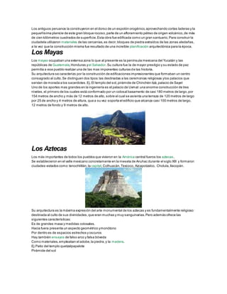 Los antiguos peruanos la construyeron en el dorso de un espolón orogénico,aprovechando cortas laderas y la
pequeñísima planicie de este gran bloque rocoso,parte de un afloramiento pétreo de origen volcánico,de más
de cien kilómetros cuadrados de superficie.Esta obra fue edificada como un gran santuario,Para construir la
ciudadela utilizaron materiales de las cercanías,es decir,bloques de piedra extraídos de las zonas aledañas,
a la vez que la construcción misma fue resultado de una increíble planificación arquitectónica para la época.
Los Mayas
Los mayas ocupaban una extensa zona lo que al presente es la península mexicana del Yucatán y las
repúblicas de Guatemala,Honduras yel Salvador. Su cultura fue la de mayor prestigio y su estado de paz
permitía a ese pueblo realizar una de las mas imponentes culturas de las historia.
Su arquitectura se caracterizo por la construcción de edificaciones impresionantes que formaban un centro
consagrado al culto.Se distinguen dos tipos:las destinadas a las ceremonias religiosas ylos palacios que
servían de morada a los sacerdotes.Ej.El templo del sol,pirámide de Chinchén itzá,palacio de Sayet
Uno de los aportes mas grandes en la ingeniería es el palacio de Uxmal:una enorme construcción de tres
niveles,el primero de los cuales está conformado por un colosal basamento de casi 180 metros de largo,por
154 metros de ancho y más de 12 metros de alto, sobre el cual se asienta una terraza de 120 metros de largo
por 25 de ancho y 4 metros de altura, qua a su vez soporta el edificio que alcanza casi 100 metros de largo,
12 metros de fondo y 9 metros de alto.
Los Aztecas
Los más importantes de todos los pueblos que vivieron en la América central fueros los aztecas.
Se establecieron en el valle mexicano concretamente en la meseta de Anuhac durante el siglo XIII y formaron
ciudades-estados como:tenochtitlán,la capital,Colhuacán,Texcoco, Azcapotzalco, Cholula,Ilacopán.
Su arquitectura es la máxima expresión del arte monumental de los aztecas y es fundamentalmente religioso:
destinada al culto de sus divinidades,que eran muchas y muy sanguinarias.Pero además ofrece las
siguientes características:
Es de grandes masa y medidas colosales.
Hacia fuera presenta un aspecto geométrico ymonótono
Por dentro es de espacios estrechos y oscuros
Hay también ensayos de falso arco y falsa bóveda
Como materiales,empleaban el adobe,la piedra,y la madera.
Ej Patio del templo quetzalpapalote
Pirámide del sol
 