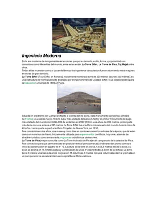 Ingeniería Moderna
En la era moderna de la ingeniería existen obras que por su tamaño,estilo,forma y popularidad son
conocidas como Maravillas del mundo,entre estas están: La Torre Eiffel, La Torre de Pisa, Taj Majal entre
otros.
Todas ellas muestran como al pasar del tiempo los ingenieros yarquitectos fueron asumiendo retos mayores
en obras de gran tamaño.
La Torre Eiffel (Tour Eiffel, en francés),inicialmente nombrada torre de 330 metros (tour de 330 mètres),es
una estructura de hierro pudelado diseñada por el ingeniero francés Gustave Eiffel y sus colaboradores para
la Exposición universal de 1889 en París.
Situada en el extremo del Campo de Marte a la orilla del río Sena, este monumento parisiense,símbolo
de Francia y su capital, fue el noveno lugar más visitado del país en 2006 y el primer monumento de pago
más visitado del mundo con 6.893.000 de visitantes en 2007.[2]Con una altura de 300 metros,prolongada
más tarde con una antena a 325 metros,la Torre Eiffel fue el edificio más elevado del mundo durante más de
40 años,hasta que la superó el edificio Chrysler,de Nueva York, en 1930.
Fue construida en dos años,dos meses y cinco días en controversia con los artistas de la época, que la veían
como un monstruo de hierro.Inicialmente utilizada para experimentos científicos,hoysirve, además de
atractivo turístico,como emisora de programas radiofónicos ytelevisivos.
La Torre de Pisa(mejor conocida como La Torre inclinada de Pisa) es el campanario de la catedral de Pisa.
Fue construida para que permaneciera en posición vertical pero comenzó a inclinarse tan pronto como se
inició su construcción en agosto de 1173.La altura de la torre es de 55,7 a 55,8 metros desde la base,su
peso se estima en 14.700 toneladas y la inclinación de unos 4° extendiéndose 3,9 m de la vertical. La torre
tiene 8 niveles:una base de arcos ciegos con 15 columnas,6 niveles con una columnata externa y remata en
un campanario.La escalera interna en espiral tiene 294 escalones.
 